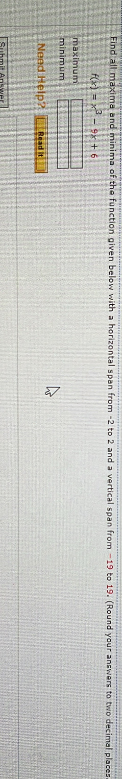 Find all maxima and minima of the function given below with a horizontal span from -2 to 2 and a vertical span from −19 to 19. (Round your answers to two decimal places
f(x)=x^3-9x+6
maximum 
minimum 
Need Help? Read It