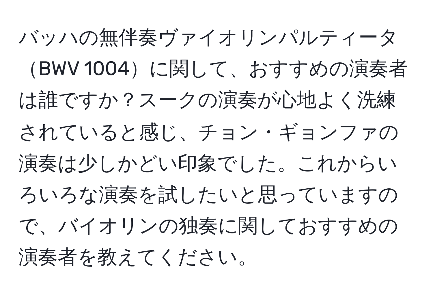 バッハの無伴奏ヴァイオリンパルティータBWV 1004に関して、おすすめの演奏者は誰ですか？スークの演奏が心地よく洗練されていると感じ、チョン・ギョンファの演奏は少しかどい印象でした。これからいろいろな演奏を試したいと思っていますので、バイオリンの独奏に関しておすすめの演奏者を教えてください。