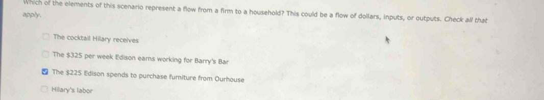 Which of the elements of this scenario represent a flow from a firm to a household? This could be a flow of dollars, inputs, or outputs. Check all that
apply.
The cocktail Hilary receives
The $325 per week Edison earns working for Barry's Bar
The $225 Edison spends to purchase furniture from Ourhouse
Hilary's labor