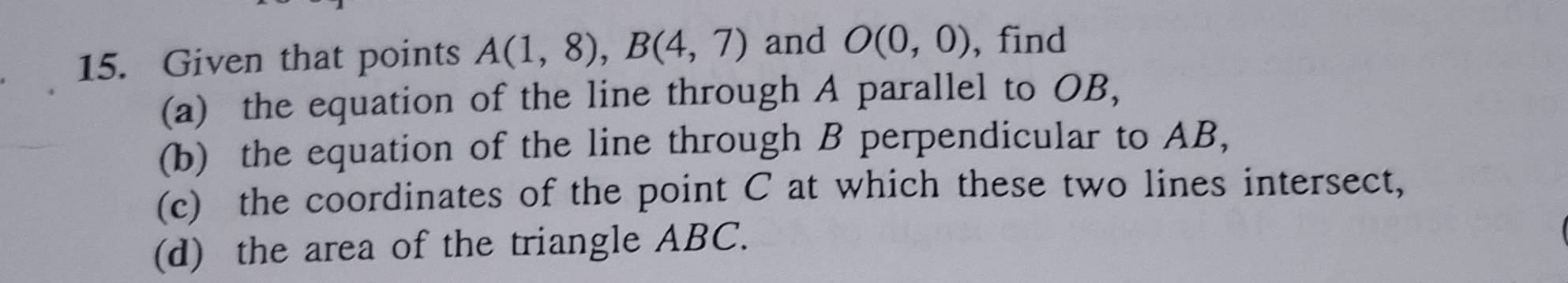 Given that points A(1,8), B(4,7) and O(0,0) , find 
(a) the equation of the line through A parallel to OB, 
(b) the equation of the line through B perpendicular to AB, 
(c) the coordinates of the point C at which these two lines intersect, 
(d) the area of the triangle ABC.