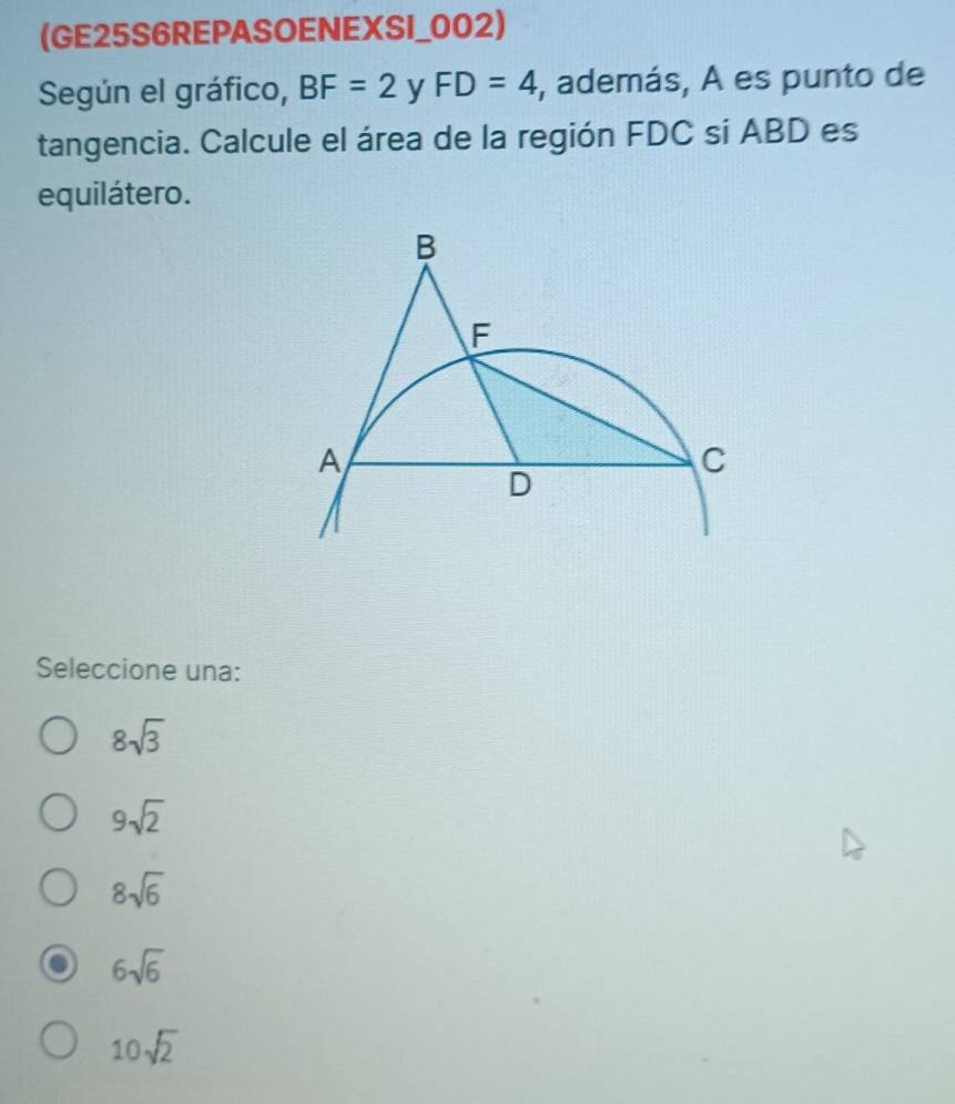 (GE25S6REPASOENEXSI_002)
Según el gráfico, BF=2^* V 1 FD=4 , además, A es punto de
tangencia. Calcule el área de la región FDC si ABD es
equilátero.
Seleccione una:
8sqrt(3)
9sqrt(2)
8sqrt(6)
6sqrt(6)
10sqrt(2)