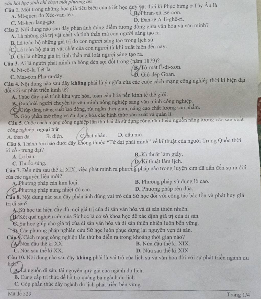 câu hỏi học sinh chỉ chọn một phương án.
Câu 1. Một trong những học giả tiêu biểu của triết học duy vật thời kì Phục hưng ở Tây Âu là
A. Mi-quen-đơ Xéc-van-téc. B Phran-xít Bê-cơn.
C. Mi-ken-lăng-giσ. D. Đan-tê A-li-ghê-ri.
Câu 2. Nội dung nào sau đây phản ánh đúng điểm tương đồng giữa văn hóa và văn minh?
A. Là những giá trị vật chất và tinh thần mà con người sáng tạo ra.
B Là toàn bộ những giá trị do con người sáng tạo trong lịch sử.
C. Là toàn bộ giá trị vật chất của con người từ khi xuất hiện đến nay.
D. Chỉ là những giá trị tinh thần mà loài người sáng tạo ra.
Câu 3. Ai là người phát minh ra bóng đèn sợi đốt trong (năm 1879)?
A. Ni-cô-la Tét-la. B. Tô-mát Ê-đi-xơn.
C. Mai-cơn Pha-ra-đây. D. Giô-dép Goan.
Câu 4. Nội dung nào sau đây không phải là ý nghĩa của các cuộc cách mạng công nghiệp thời kì hiện đại
đối với sự phát triển kinh tế?
A. Thúc đầy quá trình khu vực hóa, toàn cầu hóa nền kinh tế thế giới.
B. Đưa loài người chuyển từ văn minh nông nghiệp sang văn minh công nghiệp.
C. Giúp tăng năng suất lao động, rút ngắn thời gian, nâng cao chất lượng sản phẩm.
D. Góp phần mở rộng và đa dạng hóa các hình thức sản xuất và quản lí.
Câu 5. Cuộc cách mạng công nghiệp lần thứ hai đã sử dụng rộng rãi nhiều nguồn năng lượng vào sản xuất
công nghiệp, ngoại trừ
A. than đá. B. điện. C. hạt nhân. D. dầu mỏ.
Câu 6. Thành tựu nào dưới đây không thuộc “Tứ đại phát minh” về kĩ thuật của người Trung Quốc thời
kì cổ - trung đại?
A. La bàn. B. Kĩ thuật làm giấy.
C. Thuốc súng. D. Kĩ thuật làm lịch.
Câu 7. Đến nửa sau thế kỉ XIX, việc phát minh ra phương pháp nào trong luyện kim đã dẫn đến sự ra đời
của các nguyên liệu mới?
A. Phương pháp cán kim loại. B. Phương pháp sử dụng lò cao.
C. Phương pháp nung nhiệt độ cao. D. Phương pháp rèn dũa.
Cầu 8. Nội dung nào sau đây phản ánh đúng vai trò của Sử học đổi với công tác bảo tồn và phát huy giá
trị di sản?
A. Sử học tái hiện đầy đủ mọi giá trị của di sản văn hóa và di sản thiên nhiên.
B. Kết quả nghiên cứu của Sử học là cơ sở khoa học để xác định giá trị của di sản.
C. Sử học giúp cho giá trị của di sản văn hóa và di sản thiên nhiên luôn bền vững.
D Các phương pháp nghiên cứu Sử học luôn phục dựng lại nguyên vẹn di sản.
Câu 9. Cách mạng công nghiệp lần thứ ba diễn ra trong khoảng thời gian nào?
A Nửa đầu thế ki XX. B. Nửa đầu thế ki XIX.
C. Nửa sau thể ki XX. D. Nửa sau thế ki XIX.
Câu 10. Nội dung nào sau đây không phải là vai trò của lịch sử và văn hóa đối với sự phát triển ngành du
lich?
A. Là nguồn di sản, tài nguyên quý giá của ngành du lịch.
B. Cung cấp tri thức để hỗ trợ quảng bá ngành du lịch.
C. Góp phần thúc đầy ngành du lịch phát triển bền vững.
Mã đề 523 Trang 1/4