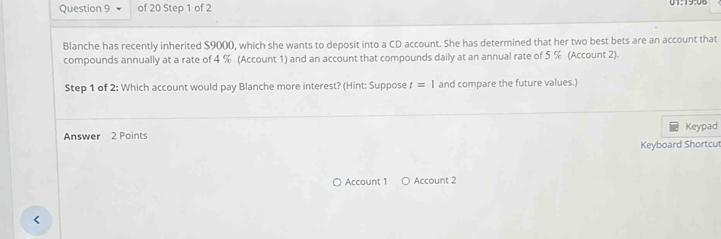 Blanche has recently inherited $9000, which she wants to deposit into a CD account. She has determined that her two best bets are an account that 
compounds annually at a rate of 4 % (Account 1) and an account that compounds daily at an annual rate of 5 % (Account 2). 
Step 1 of 2: Which account would pay Blanche more interest? (Hint: Suppose t=1 and compare the future values.) 
Keypad 
Answer 2 Points 
Keyboard Shortcut 
Account 1 Account 2