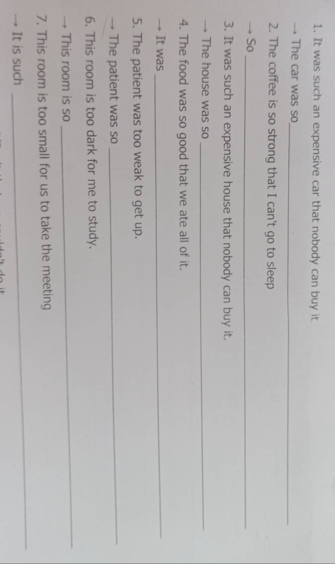 It was such an expensive car that nobody can buy it 
The car was so 
_ 
2. The coffee is so strong that I can't go to sleep 
So_ 
3. It was such an expensive house that nobody can buy it. 
→ The house was so_ 
4. The food was so good that we ate all of it. 
→ It was 
_ 
5. The patient was too weak to get up. 
→ The patient was so 
_ 
6. This room is too dark for me to study. 
This room is so 
_ 
7. This room is too small for us to take the meeting 
It is such 
_