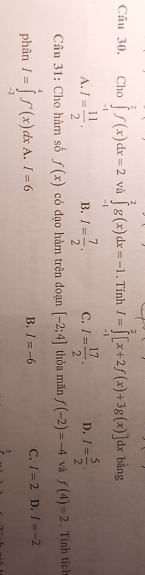 Cho ∈tlimits _(-1)^2f(x)dx=2 và ∈tlimits _(-1)^2g(x)dx=-1. Tính I=∈tlimits _(-1)^2[x+2f(x)+3g(x)]dx bǎng
A. I= 11/2 . I= 7/2 . I= 17/2 . I= 5/2 . 
B.
C.
D.
Câu 31: Cho hàm số f(x) có đạo hàm trên đoạn [-2;4] thỏa mãn f(-2)=-4 và f(4)=2. Tính tích
phân I=∈tlimits _(-2)^4f'(x)dxA. I=6
B. I=-6
C. I=2 D. I=-2
3