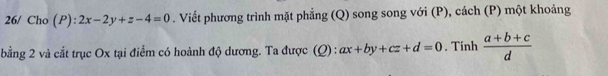 26/ Cho (P):2x-2y+z-4=0. Viết phương trình mặt phẳng (Q) song song với (P), cách (P) một khoảng
bằng 2 và cắt trục Ox tại điểm có hoành độ dương. Ta được (Q) : ax+by+cz+d=0. Tinh  (a+b+c)/d 