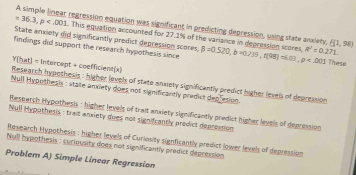 A simple linear regression equation was significant in predicting depression, using state anxiety,
=36.3, p . This equation accounted for 27.1% of the variance in depression scores, E(1,98)
State anxiety did significantly predict depression scores,
R^2=0.271. 
findings did support the research hypothesis since beta =0.520, b=0.239, t(98)=6.03, p These
Y(hat) = Intercept + coefficient(x)
Research hypothesis : higher levels of state anxiety significantly predict higher levels of depression
Null Hypothesis : state anxiety does not significantly predict depresion.
Research Hypothesis : higher levels of trait anxiety significantly predict higher levels of depression
Null Hypothesis : trait anxiety does not signifcantly predict depression
Research Hypothesis : higher levels of Curiosity signficantly predict lower levels of depression
Null hypothesis : curiousity does not significantly predict depression
Problem A) Simple Linear Regression