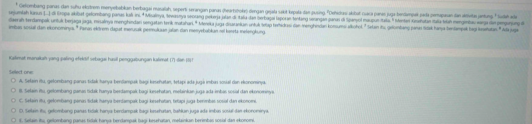 Gelombang panas dan suhu ekstrem menyebabkan berbagai masalah, seperti serangan panas (heartstroke) dengan gejala sakit kepala dan pusing. ²Dehidrasi akibat cuaca panas juga berdampak pada pernapasan dan aktivitas jantung. ² Sudah ada
sejumlah kasus [...] di Eropa akibat gelombang panas kali ini. ª Misalnya, tewasnya seorang pekerja jalan di Italia dan berbagai laporan tentang serangan panas di Spanyol maupun Italia. * Menteri Kesehatan Italia telah mengimbau warga dan pengunjung di
daerah terdampak untuk berjaga jaga, misalnya menghindari sengatan terik matahari. “ Mereka juga disarankan untuk tetap terhidrasi dan menghindari konsumsi alkohol. ⁷ Selain itu, gelombang panas tidak hanya berdampak bagi kesehatan. " Ada juga
imbas sosial dan ekonominya. * Panas ektrem dapat merusak permukaan jalan dan menyebabkan rel kereta melengkung.
Kalimat manakah yang paling efektif sebagai hasil penggabungan kalimat (7) dan (8)?
Select one:
A. Selain itu, gelombang panas tidak hanya berdampak bagi kesehatan, tetapi ada juga imbas sosial dan ekonominya.
B. Selain itu, gelombang panas tidak hanya berdampak bagi kesehatan, melainkan juga ada imbas sosial dan ekonominya.
C. Selain itu, gelombang panas tidak hanya berdampak bagi kesehatan, tetapi juga berimbas sosial dan ekonomi.
D. Selain itu, gelombang panas tidak hanya berdampak bagi kesehatan, bahkan juga ada imbas sosial dan ekonominya.
E. Selain itu, gelombang panas tidak hanya berdampak bagi kesehatan, melainkan berimbas sosial dan ekonomi.