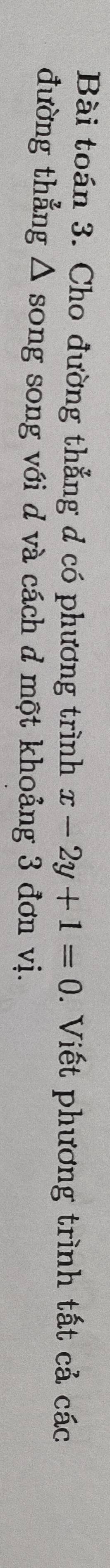 Bài toán 3. Cho đường thẳng d có phương trình x-2y+1=0. Viết phương trình tất cả các 
đường thẳng Δ song song với d và cách d một khoảng 3 đơn vị.