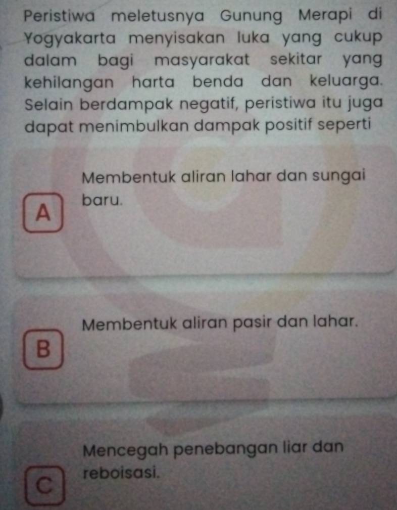 Peristiwa meletusnya Gunung Merapi di
Yogyakarta menyisakan luka yang cukup
dalam bagi masyarakat sekitar yang 
kehilangan harta benda dan keluarga.
Selain berdampak negatif, peristiwa itu juga
dapat menimbulkan dampak positif seperti
Membentuk aliran lahar dan sungai
A
baru.
Membentuk aliran pasir dan lahar.
B
Mencegah penebangan liar dan
reboisasi.
C