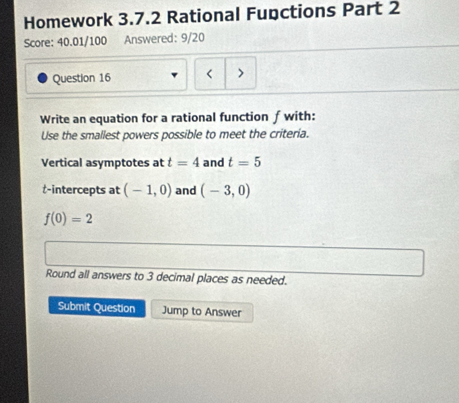 Homework 3.7.2 Rational Fupctions Part 2 
Score: 40.01/100 Answered: 9/20 
Question 16 
< > 
Write an equation for a rational function f with: 
Use the smallest powers possible to meet the criteria. 
Vertical asymptotes at t=4 and t=5
t -intercepts at (-1,0) and (-3,0)
f(0)=2
Round all answers to 3 decimal places as needed. 
Submit Question Jump to Answer