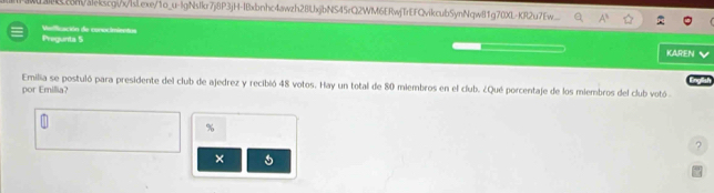 c8m/alekscgix/IsLexe/1o_u-IgNsIkr7j8P3jH-IBxbnhc4awzh28LxjbNS45rQ2WM6ERwjTrEFQvikcubSynNqw81g70XL-KR2u7Ew. A^3 
Pregunta 5 Madicción de conocimientos 
KAREN 
Emilia se postuló para presidente del club de ajedrez y recibió 48 votos. Hay un total de 80 miembros en el club. ¿Qué porcentaje de los miembros del club votó 
por Emillia? 
% 
? 
×