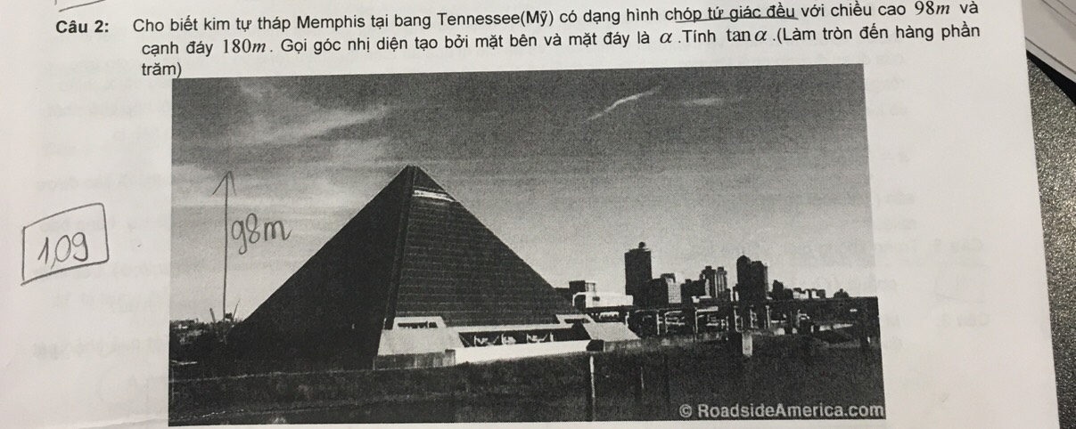 Cho biết kim tự tháp Memphis tại bang Tennessee(Mỹ) có dạng hình chóp tứ giác đều với chiều cao 98m và 
cạnh đáy 180m. Gọi góc nhị diện tạo bởi mặt bên và mặt đáy là α.Tính tanα.(Làm tròn đến hàng phần 
t 
© RoadsideAmerica.com