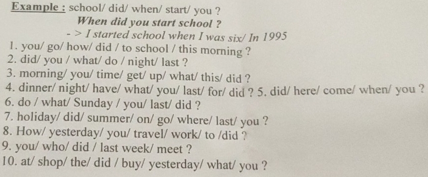 Example : school/ did/ when/ start/ you ? 
When did you start school ? 
> I started school when I was six/ In 1995
1. you/ go/ how/ did / to school / this morning ? 
2. did/ you / what/ do / night/ last ? 
3. morning/ you/ time/ get/ up/ what/ this/ did ? 
4. dinner/ night/ have/ what/ you/ last/ for/ did ? 5. did/ here/ come/ when/ you ? 
6. do / what/ Sunday / you/ last/ did ? 
7. holiday/ did/ summer/ on/ go/ where/ last/ you ? 
8. How/ yesterday/ you/ travel/ work/ to /did ? 
9. you/ who/ did / last week/ meet ? 
10. at/ shop/ the/ did / buy/ yesterday/ what/ you ?