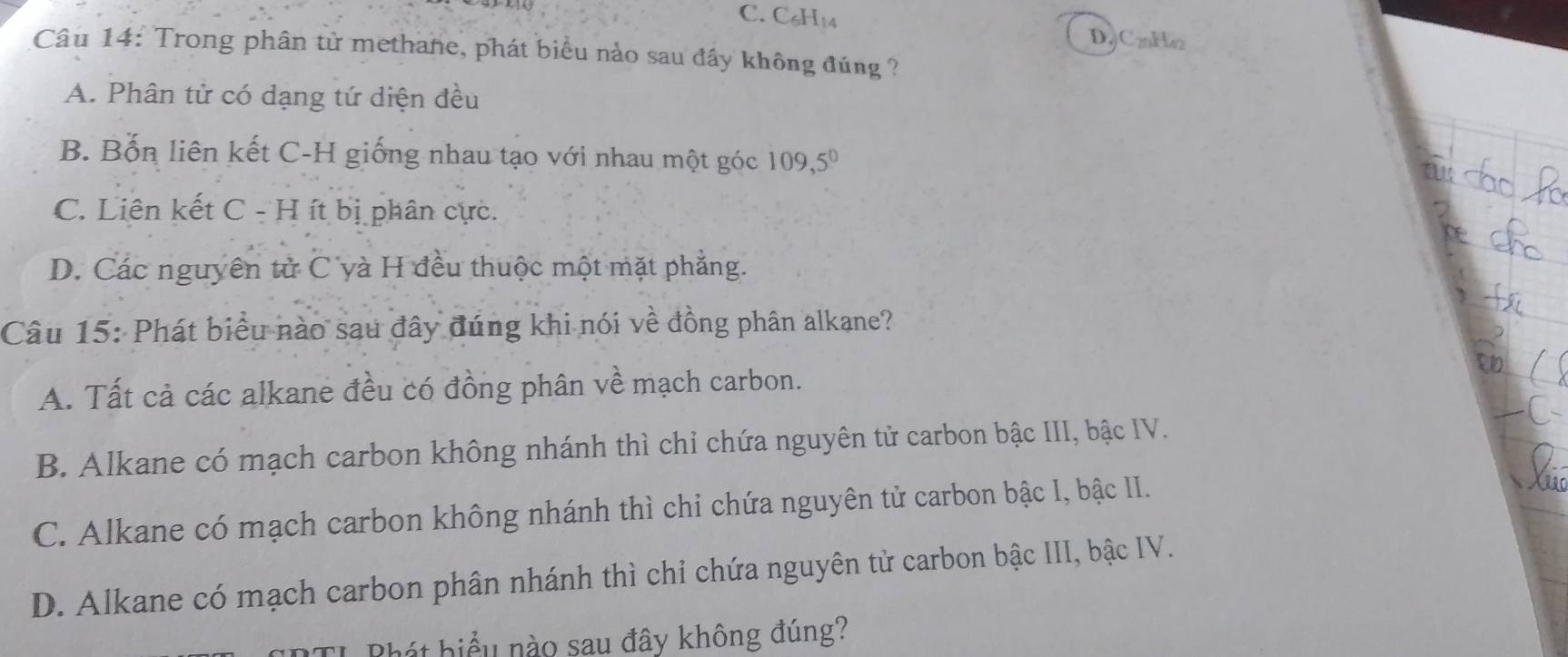 C₆H14
DC22Ha2
Câu 14: Trong phân tử methane, phát biểu nào sau đầy không đúng ?
A. Phân tử có dạng tứ diện đều
B. Bốn liên kết C-H giống nhau tạo với nhau một góc 109,5°
C. Liên kết C - H ít bị phân cực.
D. Các nguyên tử C yà H đều thuộc một mặt phẳng.
Câu 15: Phát biểu nào sau đây đúng khi nói về đồng phân alkane?
A. Tất cả các alkane đều có đồng phân về mạch carbon.
B. Alkane có mạch carbon không nhánh thì chỉ chứa nguyên tử carbon bậc III, bậc IV.
C. Alkane có mạch carbon không nhánh thì chỉ chứa nguyên tử carbon bậc I, bậc II.
D. Alkane có mạch carbon phân nhánh thì chỉ chứa nguyên tử carbon bậc III, bậc IV.
Bhát hiểu nào sau đây không đúng?