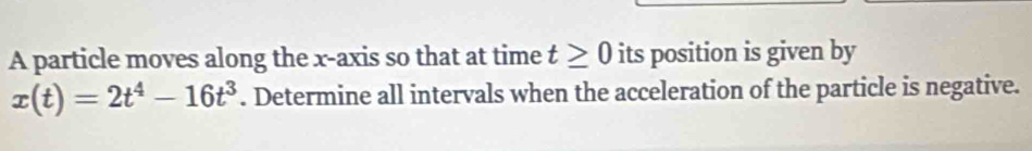 A particle moves along the x-axis so that at time t≥ 0 its position is given by
x(t)=2t^4-16t^3. Determine all intervals when the acceleration of the particle is negative.