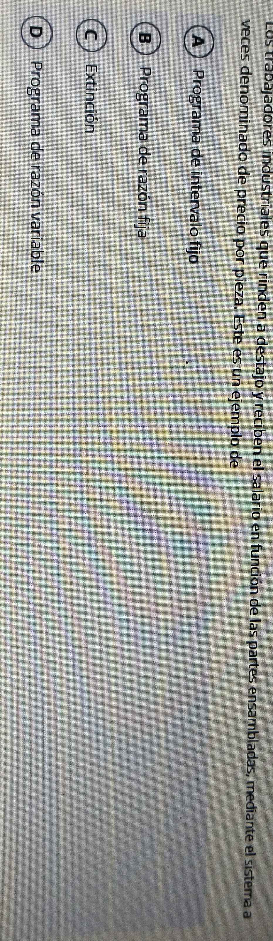 Los trabajadores industriales que rinden a destajo y reciben el salario en función de las partes ensambladas, mediante el sistema a
veces denominado de precio por pieza. Este es un ejemplo de
A Programa de intervalo fijo
(B ) Programa de razón fija
C ) Extinción
D ) Programa de razón variable