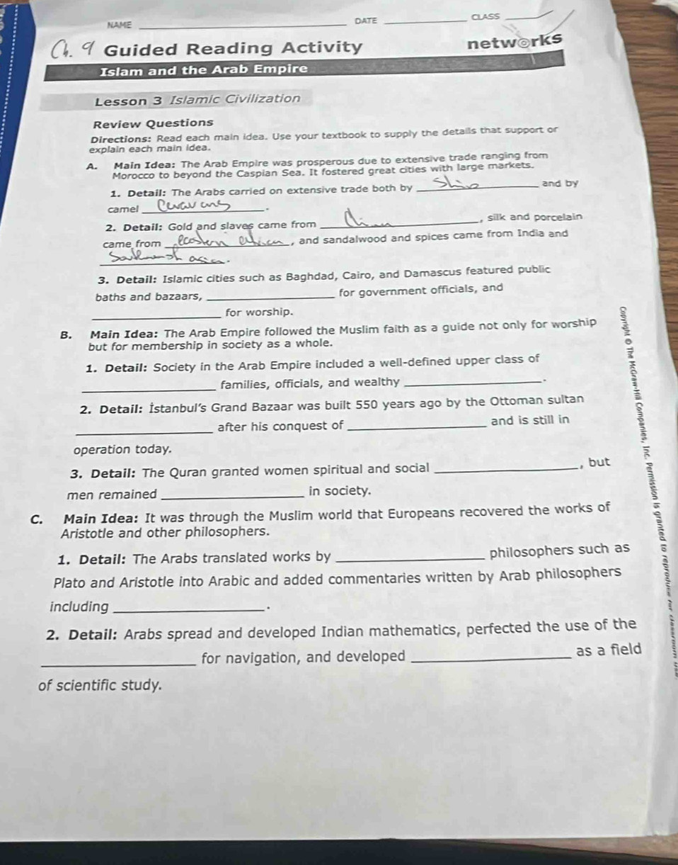 NAME _DATE _CLASS 
_ 
Guided Reading Activity networks 
Islam and the Arab Empire 
Lesson 3 Islamic Civilization 
Review Questions 
Directions: Read each main idea. Use your textbook to supply the details that support or 
explain each main idea. 
A. Main Idea: The Arab Empire was prosperous due to extensive trade ranging from 
Morocco to beyond the Caspian Sea. It fostered great cities with large markets. 
1. Detail: The Arabs carried on extensive trade both by _and by 
camel_ 
. 
2. Detail: Gold and slaves came from _, silk and porcelain 
came from _, and sandalwood and spices came from India and 
_ 
3. Detail: Islamic cities such as Baghdad, Cairo, and Damascus featured public 
baths and bazaars, _for government officials, and 
_ 
for worship. 
B. Main Idea: The Arab Empire followed the Muslim faith as a guide not only for worship 
but for membership in society as a whole. 
1. Detail: Society in the Arab Empire included a well-defined upper class of 
families, officials, and wealthy_ 
, 
_ 
2. Detail: İstanbul’s Grand Bazaar was built 550 years ago by the Ottoman sultan 
_after his conquest of _and is still in 
operation today. 
3. Detail: The Quran granted women spiritual and social_ 
, but 
men remained _in society. 
C. Main Idea: It was through the Muslim world that Europeans recovered the works of 
Aristotle and other philosophers. 
1. Detail: The Arabs translated works by_ 
philosophers such as 
Plato and Aristotle into Arabic and added commentaries written by Arab philosophers 
including _. 
2. Detail: Arabs spread and developed Indian mathematics, perfected the use of the 
_ 
for navigation, and developed _as a field 
of scientific study.