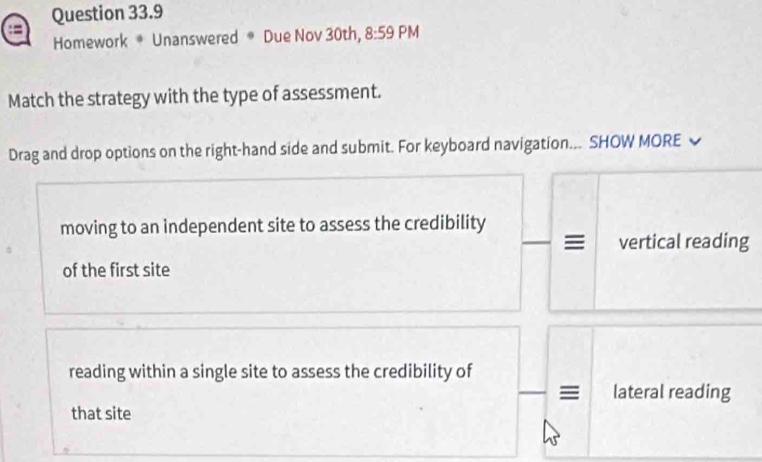 Homework * Unanswered * Due Nov 30th, 8:59 PM 
Match the strategy with the type of assessment. 
Drag and drop options on the right-hand side and submit. For keyboard navigation... SHOW MORE 
moving to an independent site to assess the credibility 
vertical reading 
of the first site 
reading within a single site to assess the credibility of 
lateral reading 
that site