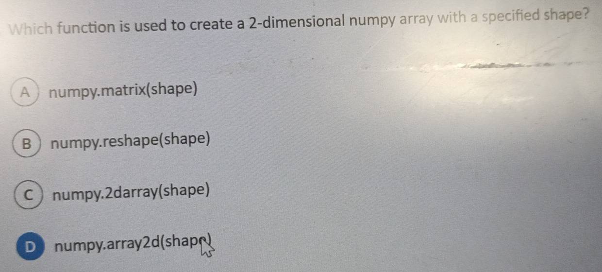 Which function is used to create a 2 -dimensional numpy array with a specified shape?
A numpy.matrix(shape)
B numpy.reshape(shape)
Cnumpy.2darray(shape)
D numpy.array2d(shap)