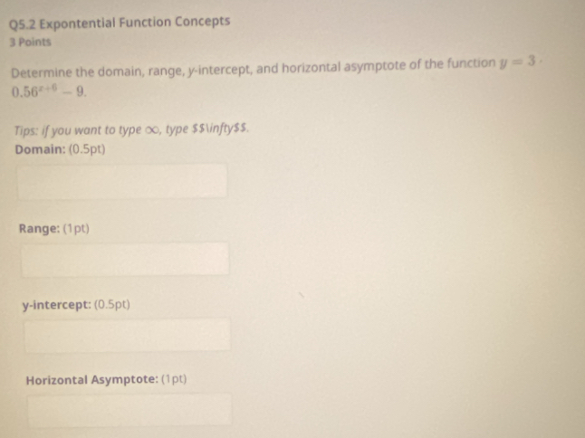 Expontential Function Concepts 
3 Points 
Determine the domain, range, y-intercept, and horizontal asymptote of the function y=3·
0.56^(x+6)-9. 
Tips: if you want to type ∞, type $$∈fty$$. 
Domain: (0.5pt) 
Range: (1pt) 
y-intercept: (0.5pt) 
Horizontal Asymptote: (1pt)