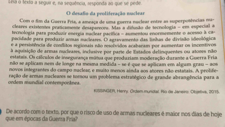 Léia o texto a seguir e, na sequência, responda ao que se pede. 
O desafio da proliferação nuclear 
Com o fim da Guerra Fria, a ameaça de uma guerra nuclear entre as superpotências nu- 
cleares existentes praticamente desapareceu. Mas a difusão de tecnologia - em especial a 
tecnologia para produzir energia nuclear pacífica - aumentou enormemente o acesso à ca- 
pacidade para produzir armas nucleares. O agravamento das linhas de divisão ideológica 
e a persistência de conflitos regionais não resolvidos acabaram por aumentar os incentivos 
à aquisição de armas nucleares, inclusive por parte de Estados delinquentes ou atores não 
estatais. Os cálculos de insegurança mútua que produziam moderação durante a Guerra Fria 
não se aplicam nem de longe na mesma medida - se é que se aplicam em algum grau - aos 
novos integrantes do campo nuclear, e muito menos ainda aos atores não estatais. A prolife- 
ração de armas nucleares se tornou um problema estratégico de grande abrangência para a 
ordem mundial contemporânea. 
KISSINGER, Henry. Ordem mundial. Rio de Janeiro: Objetiva, 2015. 
De acordo com o texto, por que o risco de uso de armas nucleares é maior nos dias de hoje 
que em épocas da Guerra Fria?