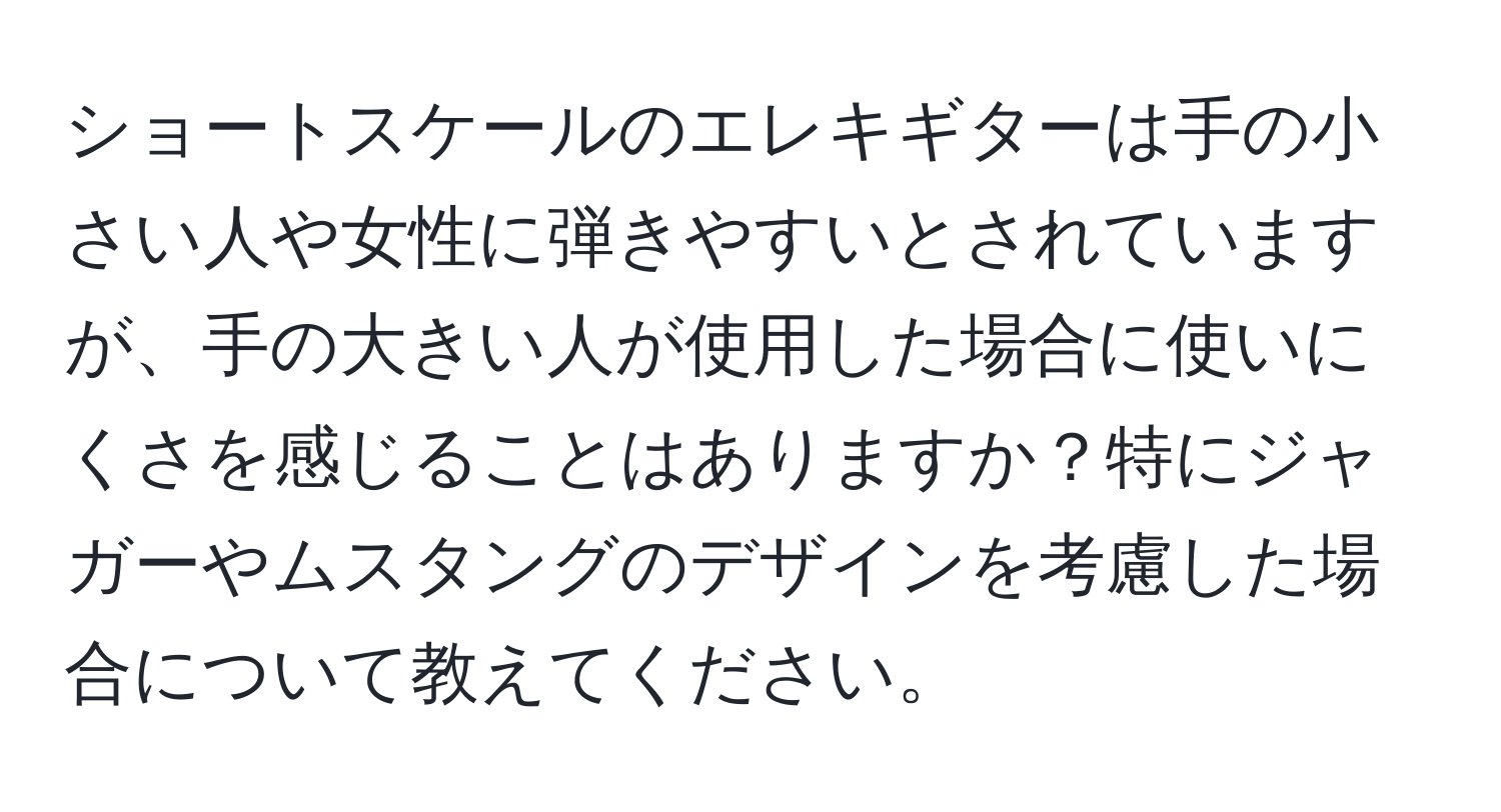 ショートスケールのエレキギターは手の小さい人や女性に弾きやすいとされていますが、手の大きい人が使用した場合に使いにくさを感じることはありますか？特にジャガーやムスタングのデザインを考慮した場合について教えてください。