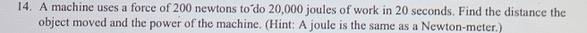 A machine uses a force of 200 newtons to do 20,000 joules of work in 20 seconds. Find the distance the 
object moved and the power of the machine. (Hint: A joule is the same as a Newton-meter.)