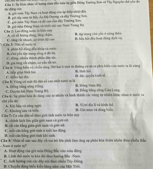 Sự khác nhau về lượng mưa đầu mùa hạ giữa Đông Trường Sơn và Tây Nguyên chủ yêu do
tác động của
A. gió mùa Tây Nam và hoạt động của áp thấp nhiệt đới.
B. gió tây nam từ Bắc Ản Độ Dương và dãy Trường Sơn.
C. gió mùa Tây Nam và độ cao của đãy Trường Sơn.
D. gió mùa Đông Nam và khối núi cực Nam Trung Bộ.
Câu 2: Lao động nước ta hiện nay
A. có số lượng đông, tăng chậm. B tập trung chủ yếu ở nông thôn.
C. tăng rất nhanh, có trình độ cao. D. hầu hết đều hoạt động dịch vụ.
Câu 3: Dân số nước ta
A. phân bố đồng đều khắp cá nước.
B. chủ yếu tập trung sống ở đô thị.
C. đông, nhiều thành phần dân tộc.
D. gia tăng rắt chậm, cơ cấu rắt trẻ.
Câu 4: Vùng biển có chiều rộng 200 hải lí tính từ đường cơ sở ra phía biển của nước ta là vùng
A, tiếp giáp lãnh hải. B. lãnh hải.
C. thềm lục địa. D. đặc quyền kinh tế.
Câu 5: Vùng có mật độ dân số cao nhất nước ta là
A. Đồng bằng sông Hồng. B. Đông Nam Bộ.
C. Duyên hải Nam Trung Bộ. D. Đồng bằng sông Cửu Long.
Câu 6: Sự phân hóa đa dạng của tự nhiên và hình thành các vùng tự nhiên khác nhau ở nước ta
chú yểu do
A. Khi hậu và sông ngòi. B. Vị trí địa lí và hình thể.
C. Khoáng sản và biển. D. Gió mùa và đông biển.
Câu 7: Cơ cấu dân số theo giới tính nước ta hiện nay
A. chênh lệch lớn giữa giới nam và giới nữ.
B. rất cân bằng giữa giới nam và giới nữ.
C. mắt cân bằng giới tính ở tuổi lao động.
D. mất cân bằng giới tính khi sinh.
Câu 8: Nhân tố nào sau đây có vai trò lớn nhất làm tăng sự phân hóa thiên nhiên theo chiều Bắc
- Nam ở nước ta?
A. Hoạt động của gió mùa Đông Bắc vào mùa đông.
B. Lãnh thổ nước ta kéo dài theo hướng Bắc -Nam.
C. Ảnh hưởng của các dãy núi theo chiều Tây-Đông.
D. Chuyền động biểu kiến hàng năm của Mặt Trời.