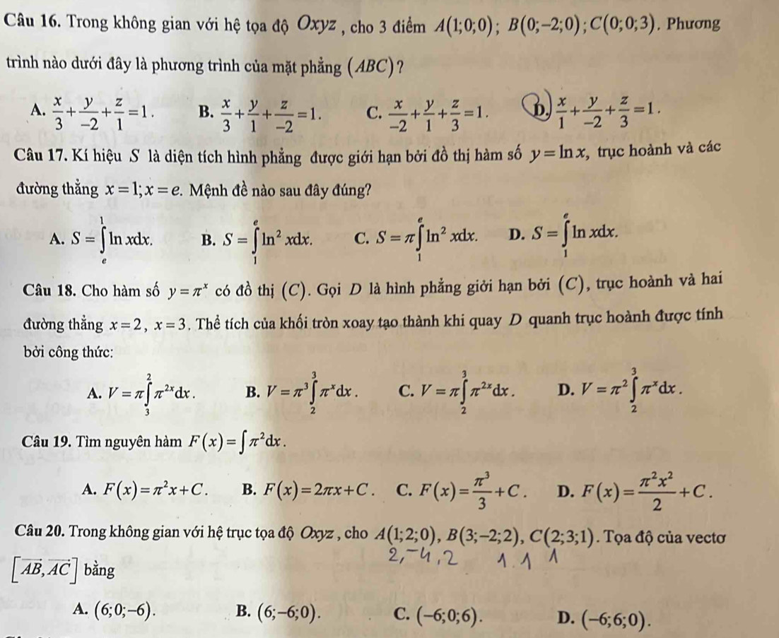 Trong không gian với hệ tọa độ Oxyz , cho 3 điểm A(1;0;0);B(0;-2;0);C(0;0;3). Phương
trình nào dưới đây là phương trình của mặt phẳng (ABC)?
A.  x/3 + y/-2 + z/1 =1. B.  x/3 + y/1 + z/-2 =1. C.  x/-2 + y/1 + z/3 =1. D  x/1 + y/-2 + z/3 =1.
Câu 17. Kí hiệu S là diện tích hình phẳng được giới hạn bởi đồ thị hàm số y=ln x , trục hoành và các
đường thẳng x=1;x=e *. Mệnh đề nào sau đây đúng?
A. S=∈tlimits _a^(1ln xdx. B. S=∈t ln ^2)xdx. C. S=π ∈tlimits _1^(eln ^2)xdx. D. S=∈tlimits _1^(eln xdx.
Câu 18. Cho hàm số y=π ^x) có đồ thị (C). Gọi D là hình phẳng giởi hạn bởi (C), trục hoành và hai
đường thẳng x=2,x=3. Thể tích của khối tròn xoay tạo thành khi quay D quanh trục hoành được tính
bởi công thức:
A. V=π ∈tlimits _3^(2π ^2x)dx. B. V=π^3∈tlimits _2^(3π ^x)dx. C. V=π ∈tlimits _2^(3π ^2x)dx. D. V=π^2∈tlimits _2^(3π ^x)dx.
Câu 19. Tìm nguyên hàm F(x)=∈t π^2dx.
A. F(x)=π^2x+C. B. F(x)=2π x+C. C. F(x)= π^3/3 +C. D. F(x)= π^2x^2/2 +C.
Câu 20. Trong không gian với hệ trục tọa độ Oxyz , cho A(1;2;0),B(3;-2;2),C(2;3;1). Tọa độ của vectơ
[vector AB,vector AC] bằng
A. (6;0;-6). B. (6;-6;0). C. (-6;0;6). D. (-6;6;0).