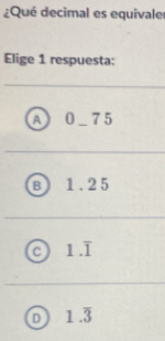 ¿Qué decimal es equivale
Elige 1 respuesta:
A 0_ 75
B 1.25
1.overline 1
D 1.overline 3