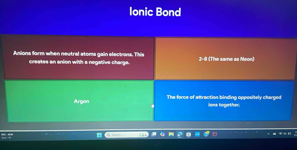 Ionic Bond 
Anions form when neutral atoms gain electrons. This
2-8 (The same as Neon) 
creates an anion with a negative charge. 
The force of attraction binding oppositely charged 
Argon 
ions together. 
NYI - NYR Q Search 
Uve - P1