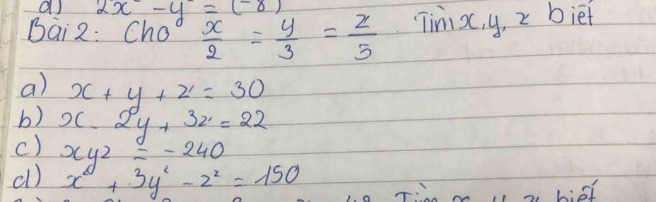 2x-y=(-8)
Bai 2: Cho  x/2 = y/3 = z/5  Timi x, y, 2 biet
a) x+y+z=30
b)
c) x-2y+3z=22
xyz=-240
cl) x^2+3y^2-z^2=150
of