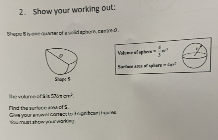 Show your working out: 
Shape S is one quarter of a solid sphere, centre 0. 
Volume of sphere = 4/3 π r^3
Surface area of sphere =4π r^2
Shape S
The volume of S is 576π cm^3. 
Find the surface area of S. 
Give your answer correct to 3 signifcant figures. 
You must show your working.