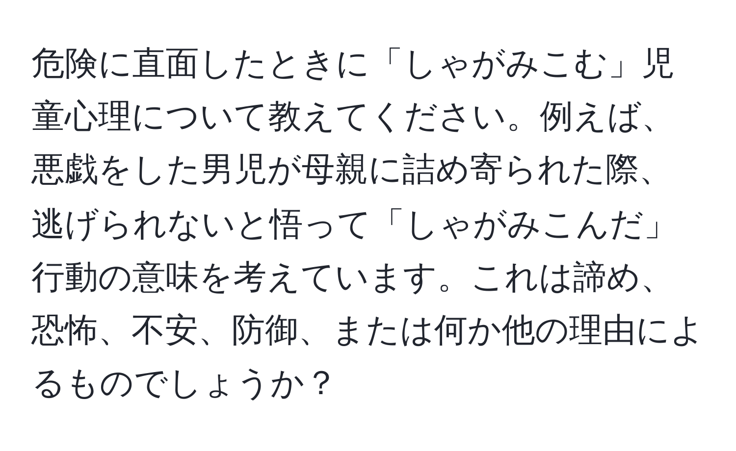 危険に直面したときに「しゃがみこむ」児童心理について教えてください。例えば、悪戯をした男児が母親に詰め寄られた際、逃げられないと悟って「しゃがみこんだ」行動の意味を考えています。これは諦め、恐怖、不安、防御、または何か他の理由によるものでしょうか？