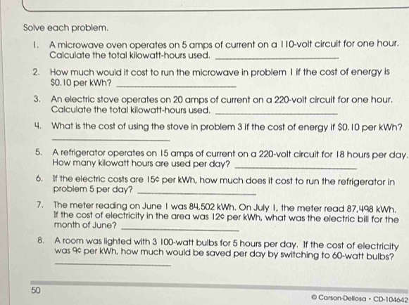 Solve each problem. 
1. A microwave oven operates on 5 amps of current on a 110-volt circuit for one hour. 
Calculate the total kilowatt-hours used._ 
2. How much would it cost to run the microwave in problem 1 if the cost of energy is
$0. 10 per kWh?_ 
3. An electric stove operates on 20 amps of current on a 220-volt circuit for one hour. 
Calculate the total kilowatt-hours used. 
_ 
4. What is the cost of using the stove in problem 3 if the cost of energy if $0.10 per kWh? 
_ 
5. A refrigerator operates on 15 amps of current on a 220-volt circuit for 18 hours per day. 
How many kilowatt hours are used per day?_ 
6. If the electric costs are 15¢ per kWh, how much does it cost to run the refrigerator in 
problem 5 per day?_ 
7. The meter reading on June I was 84,502 kWh. On July 1, the meter read 87,498 kWh. 
If the cost of electricity in the area was 12¢ per kWh, what was the electric bill for the 
month of June? 
_ 
8. A room was lighted with 3 100-watt bulbs for 5 hours per day. If the cost of electricity 
_ 
was 9¢ per kWh, how much would be saved per day by switching to 60-watt bulbs? 
50 @ Carson-Dellosa · CD-104642