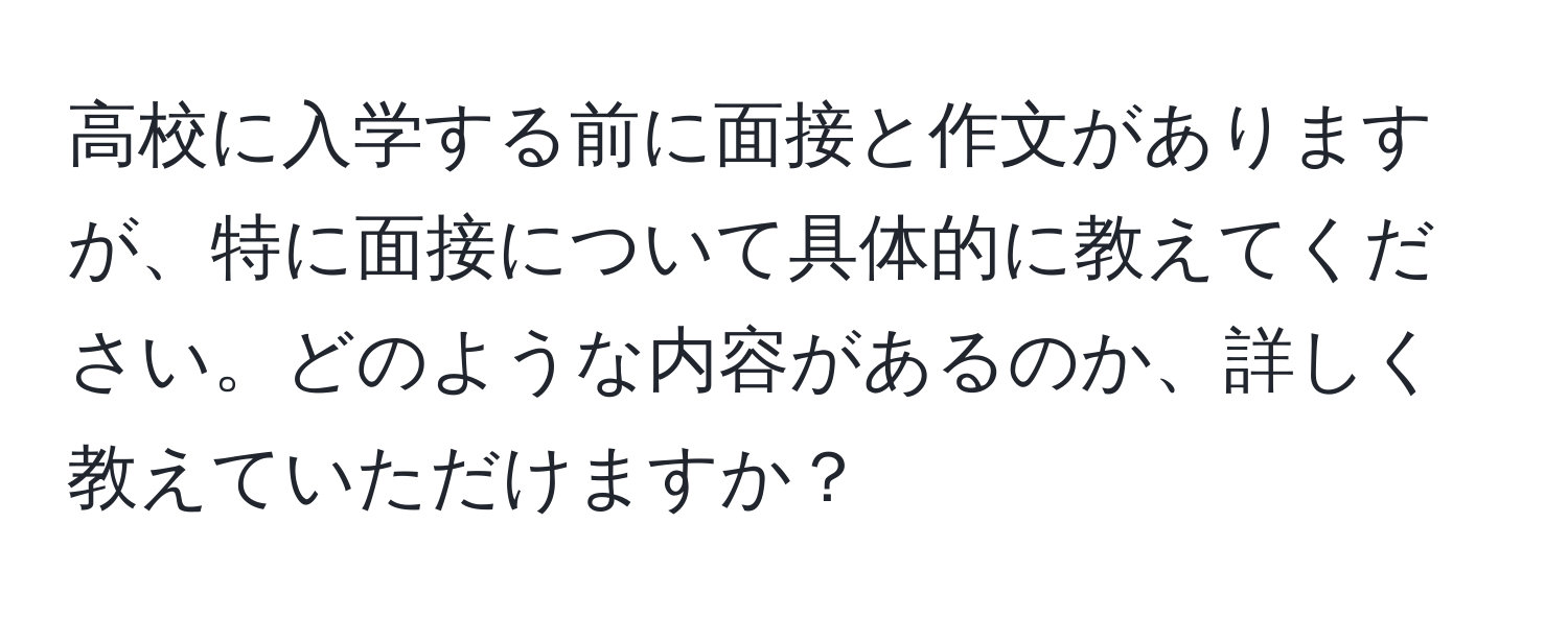 高校に入学する前に面接と作文がありますが、特に面接について具体的に教えてください。どのような内容があるのか、詳しく教えていただけますか？