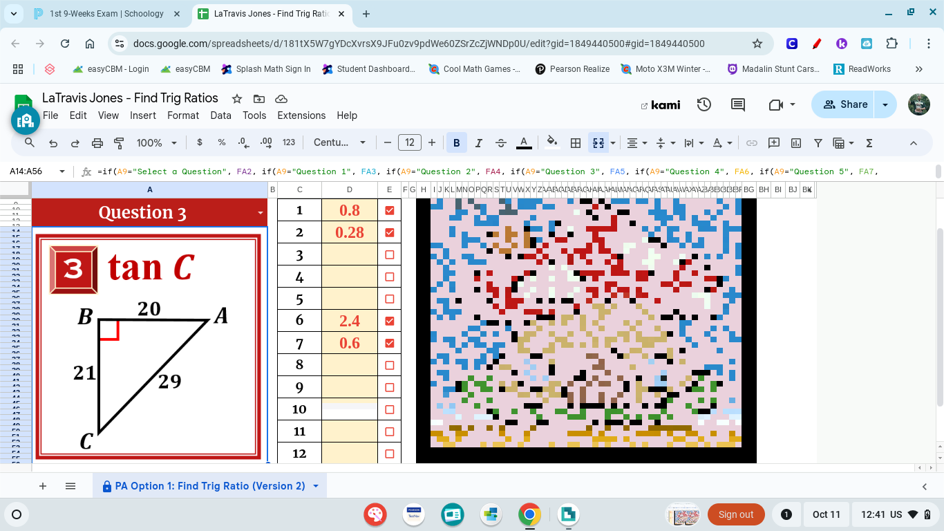 1st 9-Weeks Exam | Schoology LaTravis Jones - Find Trig Ratic 
C docs.google.com/spreadsheets/d/181tX5W7gYDcXvrsX9JFu0zv9pdWe60ZSrZcZjWNDp0U/edit?gid=1849440500#gid=1849440500 ! 
easyCBM - Login easyCBM Splash Math Sign In Student Dashboard... Cool Math Games -. Pearson Realize Moto X3M Winter -... Madalin Stunt Cars.. ReadWorks 
LaTravis Jones - Find Trig Ratios & Share 
[A File Edit View Insert Format Data Tools Extensions Help ≌ kami 
100% $ .0g 123 Centu... 、 12 + B I 6. 
? 
Σ ^ 
A14:A56 ▼ | fr =if(A9="Select a Question", FA2, if(A9="Question 1", FA3, if (A9="Question 2", FA4, if (A9="Question 3", FA5, if(A9="Question 4", FA6, if(A9="Question 5'' , FA7, 
A H I J K L MN O PQR S T U VW X Y ZAAFAAAAAHAAMMAFÇFABBB3BF BG BH B1 BJ BK( 
B C D Elg 
Question 3 
3 tan C 

≡ PA Option 1: Find Trig Ratio (Version 2) < 
Sign out Oct 11 12:41 US