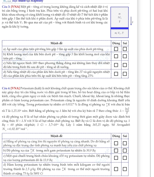 Hộc ohhne tại Mapstudy
Câu 3: [VNA] Một pit - tông có trọng lượng không đáng kể và cách nhiệt đặt ở vị
trí cân bằng trong 1 hình trụ kín. Phía trên và phía dưới pit-tông có hai loại khí
khác nhau nhưng có cùng khối lượng và nhiệt độ. Ở nhiệt độ T thể tích khí ở phần
trên gấp 3 lần thể tích khí ở phần dưới. Áp suất của khí ở phía trên pit-tông là là 3V
p và thể tích V_o Bỏ qua ma sát của pit - tông với thành bình và coi khí trong các T g
ngăn là khí lý tướng.
Câu 4: [VNA] Potassium (kali) là một khoáng chất quan trọng cho sức khỏe của cơ thể. Khoáng chất
này giúp duy trì cân bằng nước và điện giải trong tế bào, hỗ trợ hoạt động của cơ bắp và hệ thần
kinh, cũng như giảm nguy cơ mắc các bệnh tim mạch. Chuối, khoai tây, khoai lang là những thực
phẩm có hàm lượng potassium cao. Potassium cũng là nguyên tố dinh dưỡng khoáng thiết yếu
đối với cây trồng. Trong potassium tự nhiên có 0,0117 % là đồng vị phóng xạ #K với chu kì bán
rã T là 1,25.10° Băm. Biết hằng số phóng xạ λ liên hệ với chu kỳ bán rã T theo công thức lambda = ln 2/T 
và độ phóng xạ H là số hạt nhân phóng xạ phân rã trong thời gian một giây được xác định bởi
công thức H=lambda .N với N là số hạt nhân chất phóng xạ. Biết Bạ và Cỉ là đơn vị đo độ phóng xạ. 1
Bq=60 phân rã/phút; 1Ci=3,7* 10^(10)Bq 1. Lấy 1 năm bằng 365,25 ngày. Số Avogadrô
N_A=6,02.10^(23)mol^(-1).