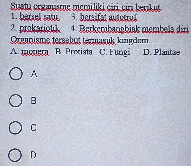 Suatu organisme memiliki ciri-ciri berikut
1. bersel satu 3. bersifat autotrof
2. prokariotik 4. Berkembangbiak membela diri
Organisme tersebut termasuk kingdom...
A. monera B. Protista C. Fungi D. Plantae
A
B
C
D