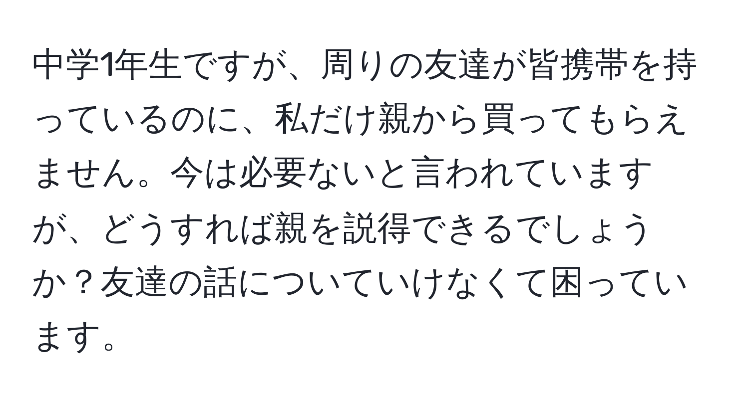 中学1年生ですが、周りの友達が皆携帯を持っているのに、私だけ親から買ってもらえません。今は必要ないと言われていますが、どうすれば親を説得できるでしょうか？友達の話についていけなくて困っています。