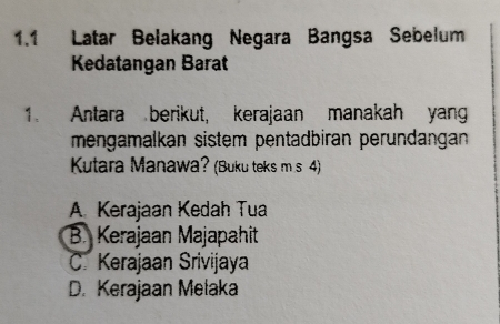 1.1 Latar Belakang Negara Bangsa Sebelum
Kedatangan Barat
1. Antara berikut, kerajaan manakah yang
mengamalkan sistem pentadbiran perundangan
Kutara Manawa? (Buku teks m s 4)
A. Kerajaan Kedah Tua
B. Kerajaan Majapahit
C. Kerajaan Srivijaya
D. Kerajaan Melaka