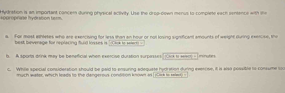 Hydration is an important concern during physical activity. Use the drop-down menus to complete each sentence with the 
appropriate hydration term. 
a. For most athletes who are exercising for less than an hour or not losing significant amounts of weight during exercise, the 
best beverage for replacing fluid losses is (Click to select) 
b. A sports drink may be beneficial when exercise duration surpasses (Click to select) minutes
c. While special consideration should be paid to ensuring adequate hydration during exercise, it is also possible to consume too 
much water, which leads to the dangerous condition known as (Click to select)