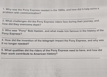 Why was the Pony Express needed in the 1800s, and how did it help solve a 
problem with communication? 
_ 
2. What challenges did the Pony Express riders face during their journey, and 
how did they overcome them? 
_ 
3. Who was "Pony" Bob Haslam, and what made him famous in the history of the 
Pony Express? 
_ 
4. How did the invention of the telegraph impact the Pony Express, and why was 
it no longer needed? 
_ 
5. What qualities did the riders of the Pony Express need to have, and how did 
their work contribute to American history? 
_