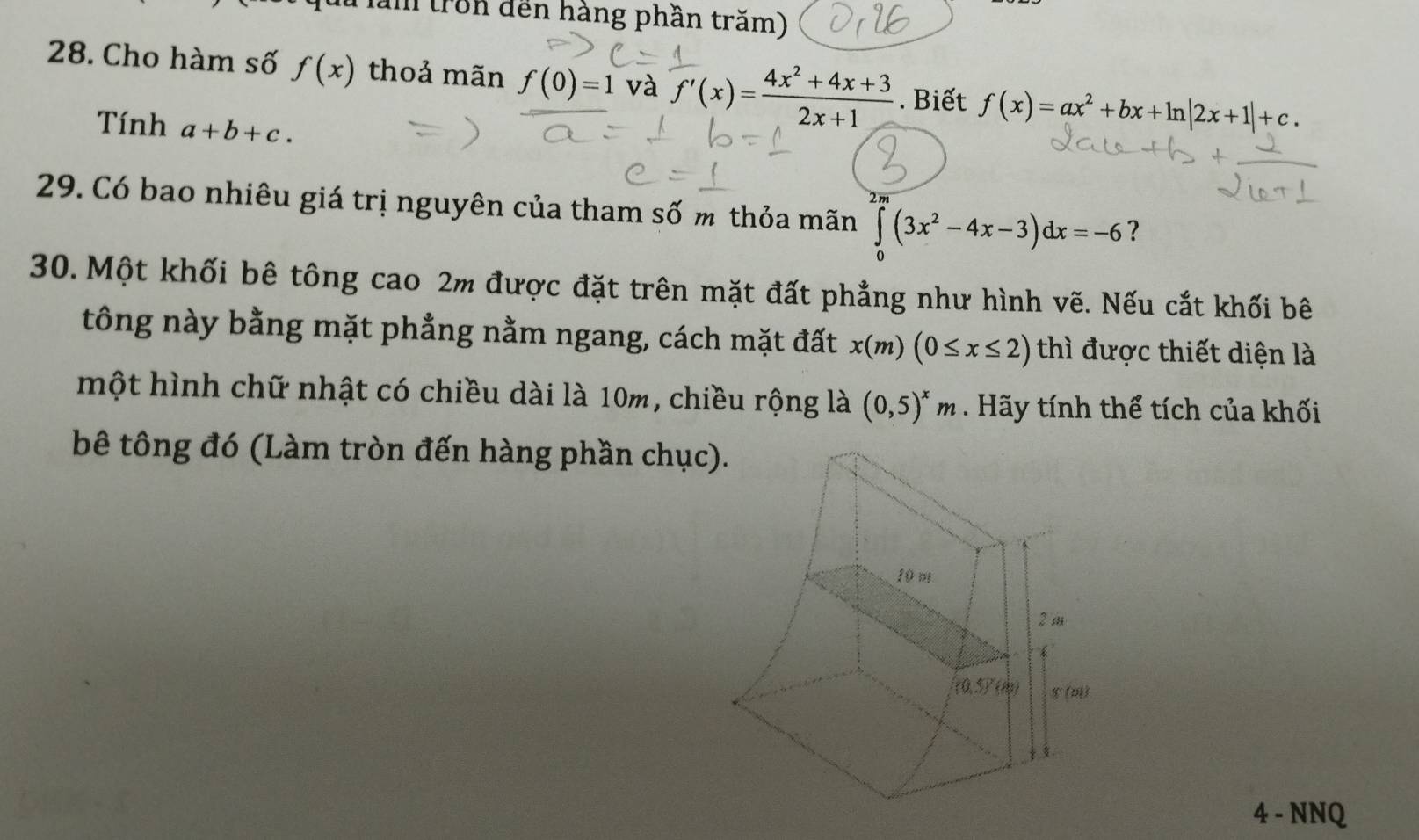 Tăm (ron đến hàng phần trăm)
28. Cho hàm số f(x) thoả mãn f(0)=1 và f'(x)= (4x^2+4x+3)/2x+1 . Biết f(x)=ax^2+bx+ln |2x+1|+c.
Tính a+b+c.
2 n
29. Có bao nhiêu giá trị nguyên của tham số m thỏa mãn ∈tlimits _0^((∈fty)(3x^2)-4x-3)dx=-6 ?
30. Một khối bê tông cao 2m được đặt trên mặt đất phẳng như hình vẽ. Nếu cắt khối bê
tông này bằng mặt phẳng nằm ngang, cách mặt đất x(m)(0≤ x≤ 2) thì được thiết diện là
một hình chữ nhật có chiều dài là 10m, chiều rộng là (0,5)^xm. Hãy tính thể tích của khối
bê tông đó (Làm tròn đến hàng phần chục
4 - NNQ