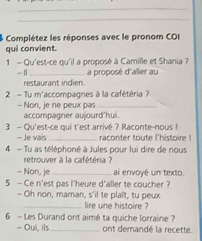 Complétez les réponses avec le pronom COI 
qui convient. 
1 - Qu'est-ce qu'il a proposé à Camille et Shania ? 
- 11 _a proposé d'aller au 
restaurant indien. 
2 - Tu m'accompagnes à la cafétéria ? 
- Non, je ne peux pas_ 
accompagner aujourd’hui. 
3 — Qu'est-ce qui t'est arrivé ? Raconte-nous ! 
- Je vais_ raconter toute l'histoire ! 
4 - Tu as téléphoné à Jules pour lui dire de nous 
retrouver à la cafétéria ? 
- Non, je _ai envoyé un texto. 
5 — Ce n'est pas l'heure d'aller te coucher ? 
- Oh non, maman, s’il te plaît, tu peux 
_lire une histoire ? 
6 - Les Durand ont aimé ta quiche lorraine ? 
- Oui, ils _ont demandé la recette.