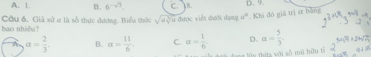 A、 1. C. 8. D、 9.
B. 6^(-sqrt(5)). 
Câu 6. Giả sử a là số thực dương. Biểu thức sqrt(asqrt [3]a) được viết dưới dạng a^(alpha). Khi đó giá trị ơ bằng
bao nhiêu?
A alpha = 2/3 .
B. alpha = 11/6 . alpha = 1/6 . 
C.
D. alpha = 5/3 . 
dưới dang lũy thừa với số mũ hữu tỉ