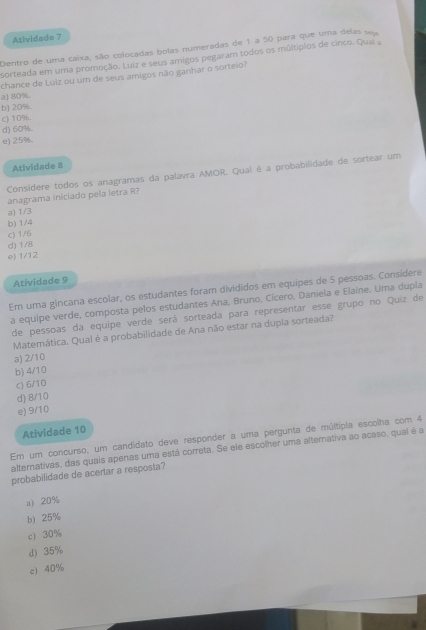 Atividade 7
Dentro de uma caixa, são colocadas bolas numeradas de 1 a 50 para que uma delas seu
sorteada em uma promoção. Luiz e seus amigos pegaram todos os múltípios de cinco. Qual a
chance de Luiz ou um de seus amigos não ganhar o sorteio?
a) 80%.
b) 20%.
c) 10%.
d) 60%.
e) 25%.
Atividade 8
Consídere todos os anagramas da palavra AMOR. Qual é a probabilidade de sortear um
anagrama iniciado pela letra R?
a) 1/3
b) 1/4
c) 1/6
d) 1/8
e) 1/12
Atividade 9
Em uma gincana escolar, os estudantes foram divididos em equipes de 5 pessoas. Considere
a equipe verde, composta pelos estudantes Ana, Bruno, Cícero, Daniela e Elaine. Uma dupla
de pessoas da equipe verde será sorteada para representar esse grupo no Quiz de
Matemática. Qual é a probabilidade de Ana não estar na dupía sorteada?
a) 2/10
b) 4/10
c) 6/10
d) 8/10
e) 9/10
Atividade 10
En um concurso, um candidato deve responder a uma pergunta de múltipia escolha com 4
alternativas, das quais apenas uma está correta. Se ele escolher uma altemativa ao acaso, qual é a
probabilidade de acertar a resposta?
a) 20%
b) 25%
c) 30%
d) 35%
c) 40%