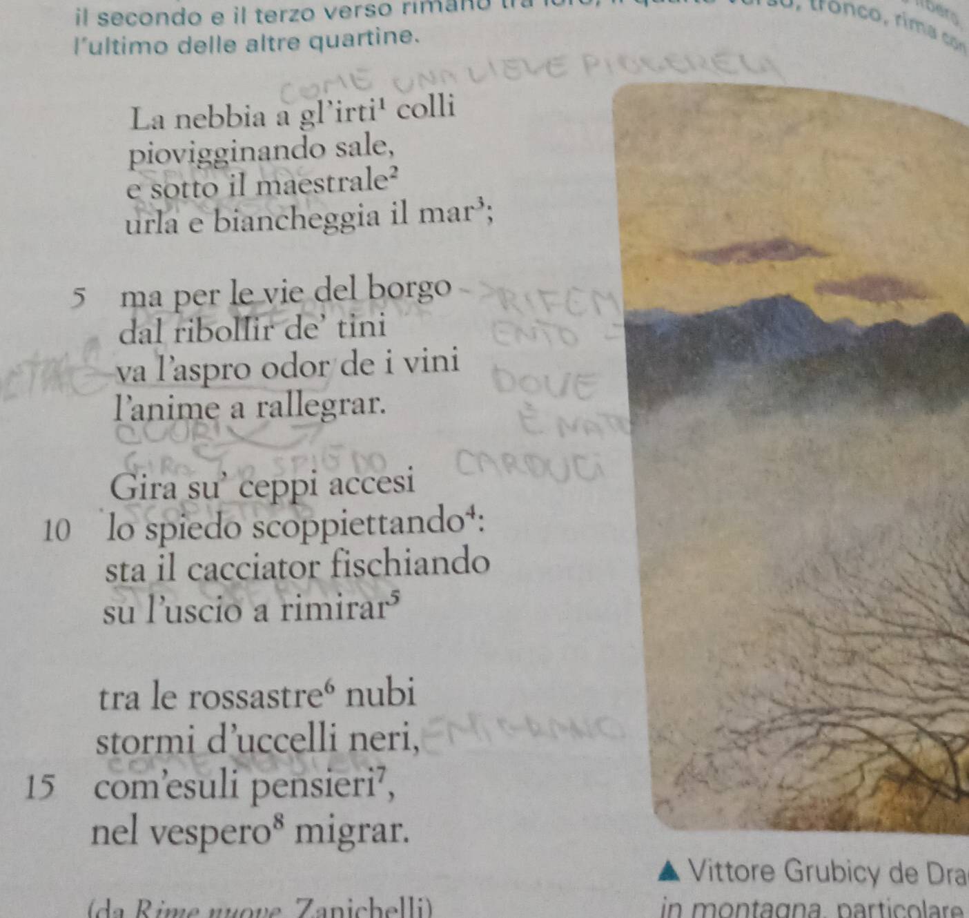 il secondo e il terzo verso rimano 
bero 
l’ultimo delle altre quartine. 
La nebbia a gl'irti¹ colli 
piovigginando sale, 
e sotto il maestrale² 
urla e biancheggia il mar³; 
5 ma per le vie del borgo 
dal ribolIir de’ tini 
va laspro odor de i vini 
lanime a rallegrar. 
Gira su’ ceppi accesi 
10 lo spiedo scoppiettando¹: 
sta il cacciator fischiando 
su luscio a rimirar³ 
tra le rossastre° nubi 
stormi d’uccelli neri,
15 com’esuli pensieri⁷, 
nel vespero* migrar. 
Vittore Grubicy de Dra 
(da Rime nuove Zanichelli) in montagna. particolar .