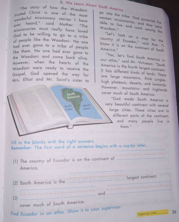 We Learn About South America 
"The story of how the Waodani 
trusted Christ is one of the mos! 
go into the tribe. God protected the 
wonderful missionary stories I have 
women missionaries, and they were 
ever heard," said Mother. "The 
able to live and work among the 
Waodani." 
missionaries must really have loved 
God to be willing to go to a tribe 
"Let's look on a map for the 
country of Ecuador," said Ace. "I 
of people like the Waodani. No one know it is on the continent of South 
had ever gone to a tribe of people America." 
like them. No one had ever gone to 
"Yes, let's find South America in 
the Waodani and come back alive. our atlas," said Mr. Virtueson. "South 
However, when the hearts of the America is the fourth largest continent. 
Waodani were ready to receive the It has different kinds of lands. There 
Gospel, God opened the way for are large mountains, thick jungles, 
Mrs. Elliot and Mr. Saint's sister to high plateaus, deserts, and lowlands. 
mountains and highlands 
of South America. 
made South America a 
utiful continent with several 
cities. These cities are in 
rent parts of the continent, 
d many people live in 
hem." 
Fill in the blanks with the right answers. 
Remember: The first word of a sentence begins with a capital letter. 
_ 
(1) The country of Ecuador is on the continent of_ 
_ 
America. 
_ 
_ 
_ 
(2) South America is the __largest continent. 
_ 
_ 
and 
_ 
(3) 
cover much of South America. 
Find Ecuador in an atlas. Show it to your supervisor. 
Supervisor initial _26